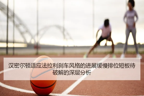 汉密尔顿适应法拉利刹车风格的进展缓慢排位短板待破解的深层分析