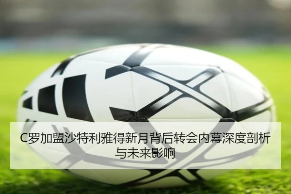 C罗加盟沙特利雅得新月背后转会内幕深度剖析与未来影响