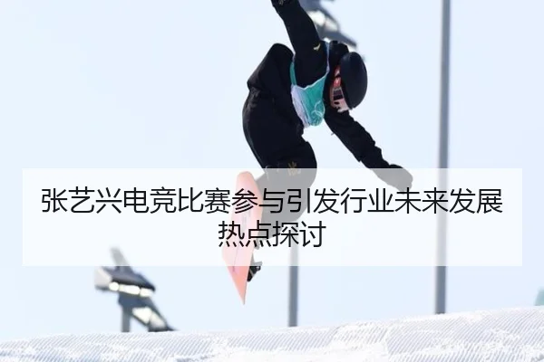 张艺兴电竞比赛参与引发行业未来发展热点探讨