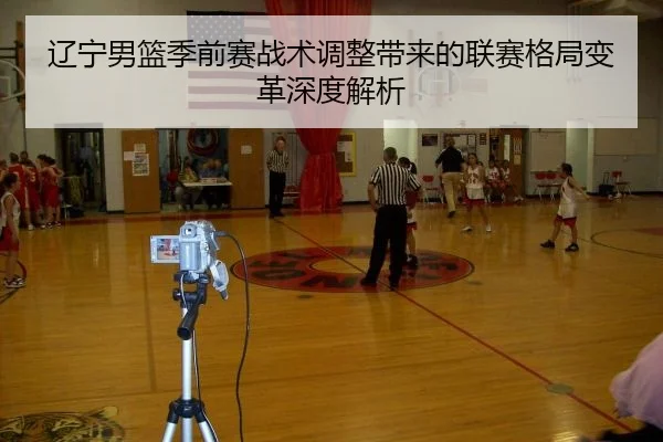 辽宁男篮季前赛战术调整带来的联赛格局变革深度解析