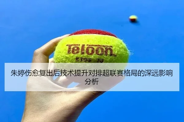 朱婷伤愈复出后技术提升对排超联赛格局的深远影响分析