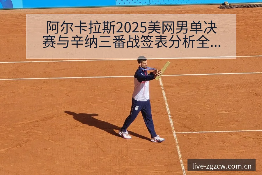 阿尔卡拉斯2025美网男单决赛与辛纳三番战签表分析全解读 - 足彩